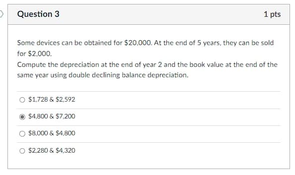 Question 3
Some devices can be obtained for $20,000. At the end of 5 years, they can be sold
for $2,000.
1 pts
Compute the depreciation at the end of year 2 and the book value at the end of the
same year using double declining balance depreciation.
$1,728 & $2,592
$4,800 & $7,200
$8,000 & $4,800
$2,280 & $4,320