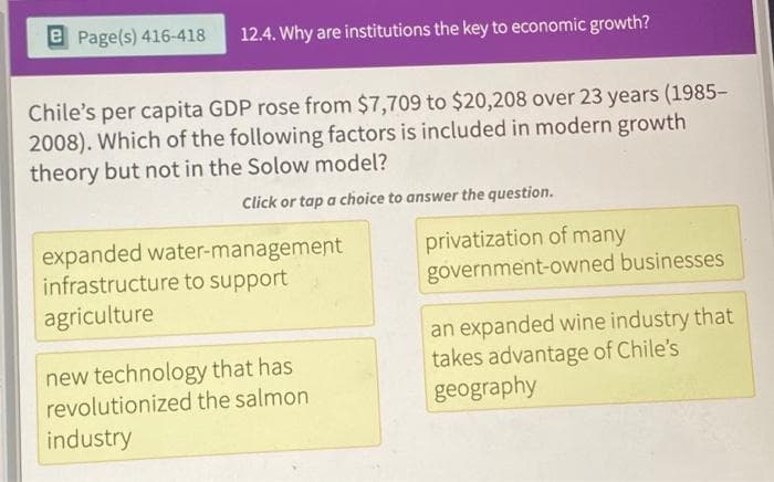 e Page(s) 416-418 12.4. Why are institutions the key to economic growth?
Chile's per capita GDP rose from $7,709 to $20,208 over 23 years (1985-
2008). Which of the following factors is included in modern growth
theory but not in the Solow model?
Click or tap a choice to answer the question.
expanded water-management
infrastructure to support
agriculture
new technology that has
revolutionized the salmon
industry
privatization of many
government-owned businesses
an expanded wine industry that
takes advantage of Chile's
geography