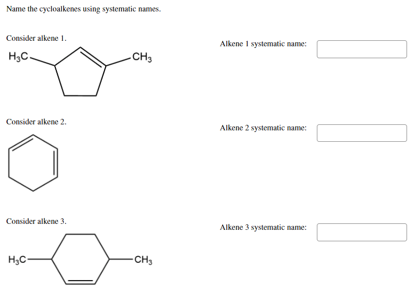 Name the cycloalkenes using systematic names.
Consider alkene 1.
Alkene 1 systematic name:
H3C.
CH3
Consider alkene 2.
Alkene 2 systematic name:
Consider alkene 3.
Alkene 3 systematic name:
H3C-
CH3
