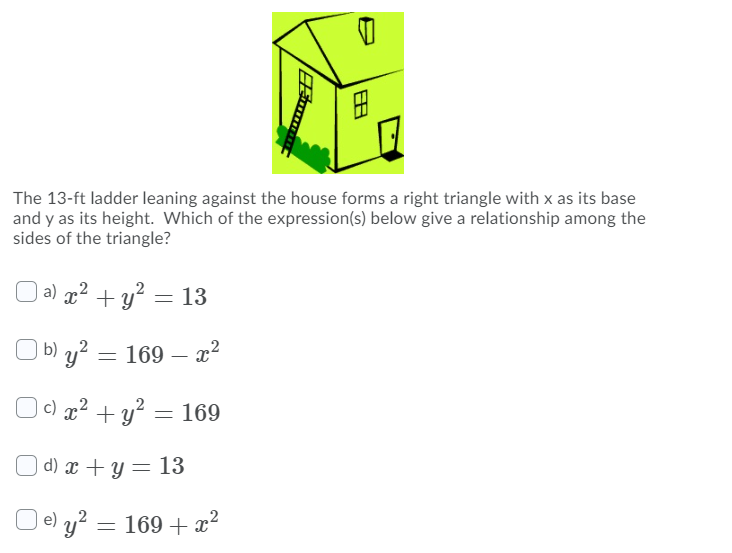 The 13-ft ladder leaning against the house forms a right triangle with x as its base
and y as its height. Which of the expression(s) below give a relationship among the
sides of the triangle?
a) p² + y? = 13
O b) y? = 169 – x?
| c) x² + y² = 169
O d) x + y = 13
| e) y² = 169 + x²
