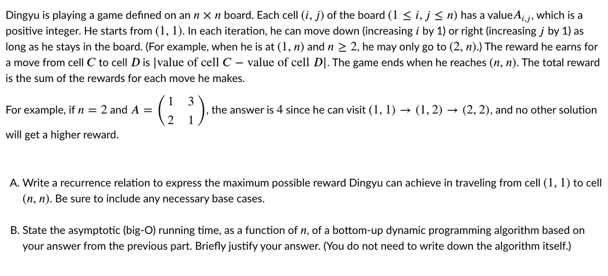 Dingyu is playing a game defined on an n X n board. Each cell (i, j) of the board (1 < i, j < n) has a valueA;j, which is a
positive integer. He starts from (1, 1). In each iteration, he can move down (increasing i by 1) or right (increasing j by 1) as
long as he stays in the board. (For example, when he is at (1, n) and n > 2, he may only go to (2, n).) The reward he earns for
a move from cell C to cell D is |value of cell C – value of cell D|. The game ends when he reaches (n, n). The total reward
-
is the sum of the rewards for each move he makes.
For example, if n =
1
2 and A =
3
the answer is 4 since he can visit (1, 1) → (1, 2) → (2, 2), and no other solution
will get a higher reward.
A. Write a recurrence relation to express the maximum possible reward Dingyu can achieve in traveling from cell (1, 1) to cell
(n, n). Be sure to include any necessary base cases.
B. State the asymptotic (big-O) running time, as a function of n, of a bottom-up dynamic programming algorithm based on
your answer from the previous part. Briefly justify your answer. (You do not need to write down the algorithm itself.)
