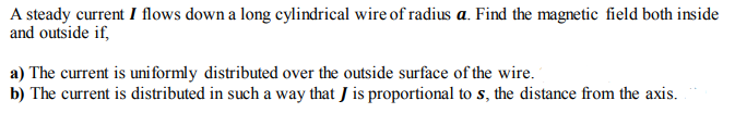 A steady current I flows down a long cylindrical wire of radius a. Find the magnetic field both inside
and outside if,
a) The current is uni formly distributed over the outside surface of the wire.
b) The current is distributed in such a way that J is proportional to s, the distance from the axis.
