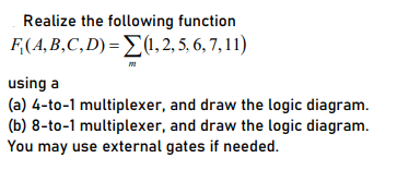 Realize the following function
F,(A, B,C,D) =>(1,2, 5, 6, 7, 11)
using a
(a) 4-to-1 multiplexer, and draw the logic diagram.
(b) 8-to-1 multiplexer, and draw the logic diagram.
You may use external gates if needed.
