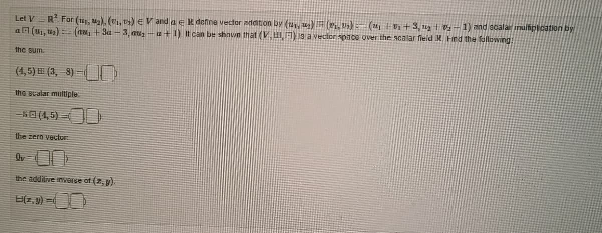 Let V=R². For (₁, ₂), (V₁, V₂) € V and a ER define vector addition by (41, 14₂) H (V₁, V₂) := (U₁ + V₁ + 3, U₂ + V₂ — 1) and scalar multiplication by
a(u₁,₂)=(au₁ +3a-3, au₂-a-1). It can be shown that (V, , ) is a vector space over the scalar field R. Find the following.
the sum:
(4, 5) H (3, −8) −
E(
the scalar multiple
-50 (4,5) (
the zero vector:
Oy
the additive inverse of (z,y)
B(z,y)=(
