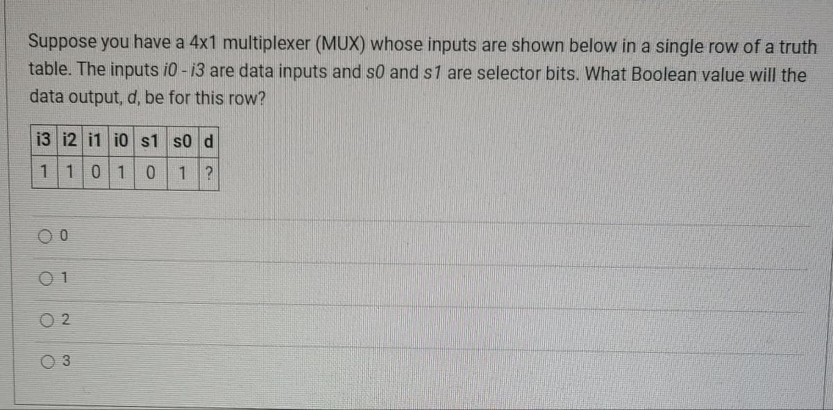 Suppose you have a 4x1 multiplexer (MUX) whose inputs are shown below in a single row of a truth
table. The inputs i0 - i3 are data inputs and so and s1 are selector bits. What Boolean value will the
data output, d, be for this row?
13 12 11 10 s1 s0 d
1
1 0 1 0 1 ?
0
1
02
3