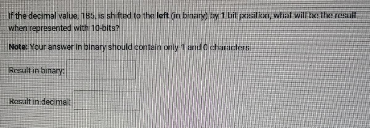 If the decimal value, 185, is shifted to the left (in binary) by 1 bit position, what will be the result
when represented with 10-bits?
Note: Your answer in binary should contain only 1 and 0 characters.
Result in binary:
Result in decimal: