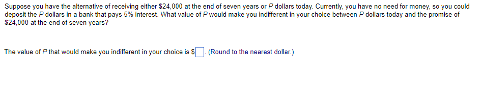 Suppose you have the alternative of receiving either $24,000 at the end of seven years or P dollars today. Currently, you have no need for money, so you could
deposit the P dollars in a bank that pays 5% interest. What value of P would make you indifferent in your choice between P dollars today and the promise of
$24,000 at the end of seven years?
The value of P that would make you indifferent in your choice is $
.(Round to the nearest dollar.)
