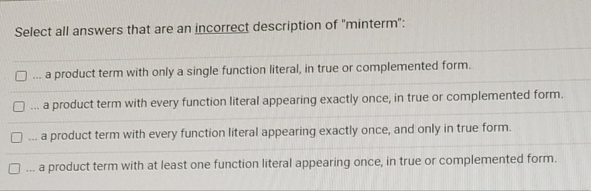 Select all answers that are an incorrect description of "minterm":
a product term with only a single function literal, in true or complemented form.
a product term with every function literal appearing exactly once, in true or complemented form.
***
a product term with every function literal appearing exactly once, and only in true form.
a product term with at least one function literal appearing once, in true or complemented form.
