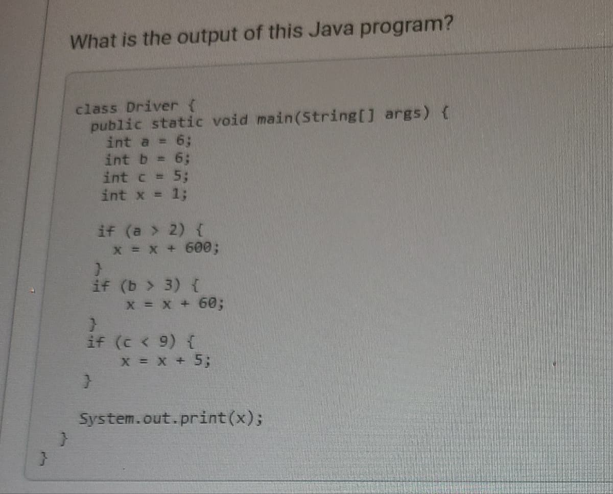 light
}
What is the output of this Java program?
}
class Driver {
public static void main(String[] args) {
int a = 6:
int b = 6;
int c = 5;
int x = 1;
if (a > 2) {
}
}
if
x = x + 600;
(b> 3) {
x = x + 60;
}
if (c < 9) {
X = x + 5;
System.out.print(x);