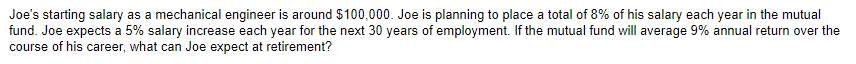 Joe's starting salary as a mechanical engineer is around $100,000. Joe is planning to place a total of 8% of his salary each year in the mutual
fund. Joe expects a 5% salary increase each year for the next 30 years of employment. If the mutual fund will average 9% annual return over the
course of his career, what can Joe expect at retirement?
