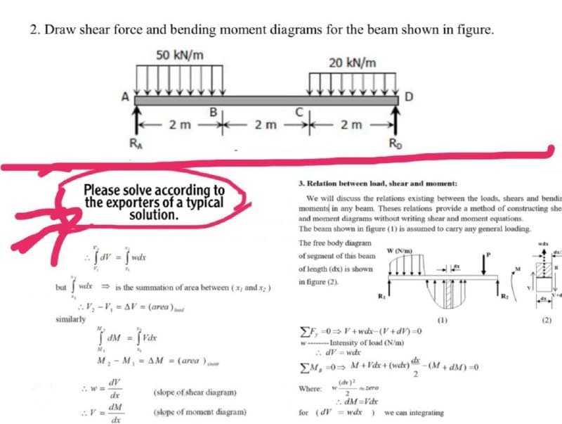 2. Draw shear force and bending moment diagrams for the beam shown in figure.
50 kN/m
20 kN/m
D
to
2 m
2 m
2 m
RA
Ro
3. Relation between load, shear and moment:
Please solve according to
the exporters of a typícal
solution.
We will discuss the relations existing between the loads, shears and bendin
moments in any beam. Theses relations provide a method of constructing she
and moment diagrams without writing shear and moment equations.
The beam shown in figure (1) is assumed to carry any general loading.
The free body diagram
jar - jute
W Nm)
of segment of this beam
of length (dx) is shown
in figure (2).
wtx = is the summation of area between (x) and x;)
but
V, -V, = AV = (area)
similarly
(1)
(2)
EF, -0>V+ wdx-(V+dV)=0
-Intensity of load (N/m)
. dV = wdx
EM, 0= M+Vdx + (wcbx) - (M + dM) =0
dM =
M, - M, - AM = (area )
AP
dx
(de)
~zero
2
. dM=Vde
Where:
(slope of shear diagram)
.V =
INP
(slope of moment diagram)
for (dV = wdx)
we can integrating
de
