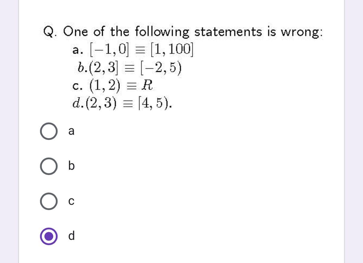 Q. One of the following statements is wrong:
a. [-1,0] = [1, 100]
b.(2,3] = [-2,5)
c. (1, 2) = R
d. (2,3) = [4, 5).
a
d
