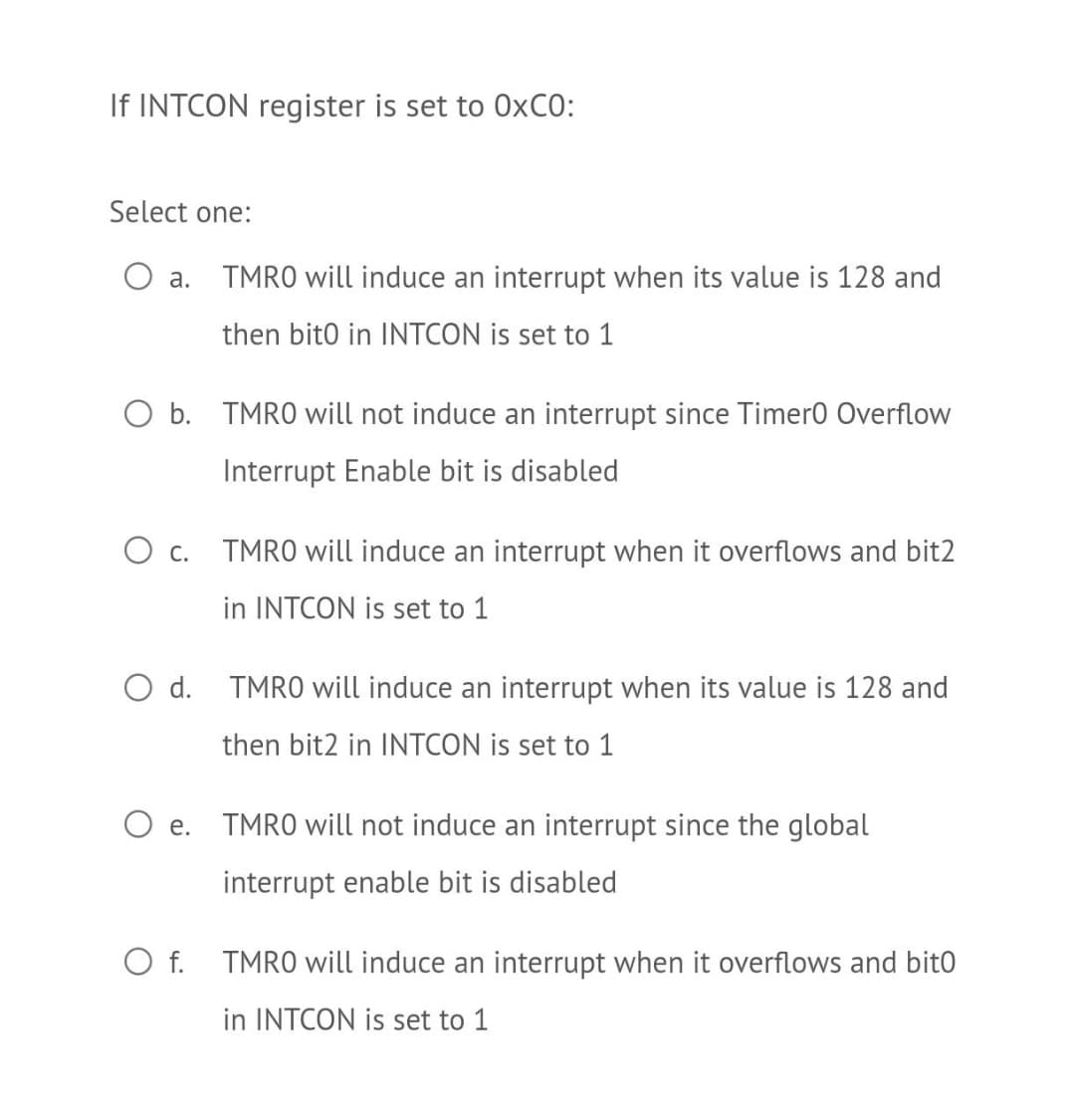 If INTCON register is set to 0×CO:
Select one:
O a. TMRO will induce an interrupt when its value is 128 and
then bito in INTCON is set to 1
O b. TMRO will not induce an interrupt since Timer0 Overflow
Interrupt Enable bit is disabled
О с.
TMRO will induce an interrupt when it overflows and bit2
in INTCON is set to 1
O d. TMRO will induce an interrupt when its value is 128 and
then bit2 in INTCON is set to 1
O e. TMRO will not induce an interrupt since the global
е.
interrupt enable bit is disabled
O f. TMRO will induce an interrupt when it overflows and bitO
in INTCON is set to 1
