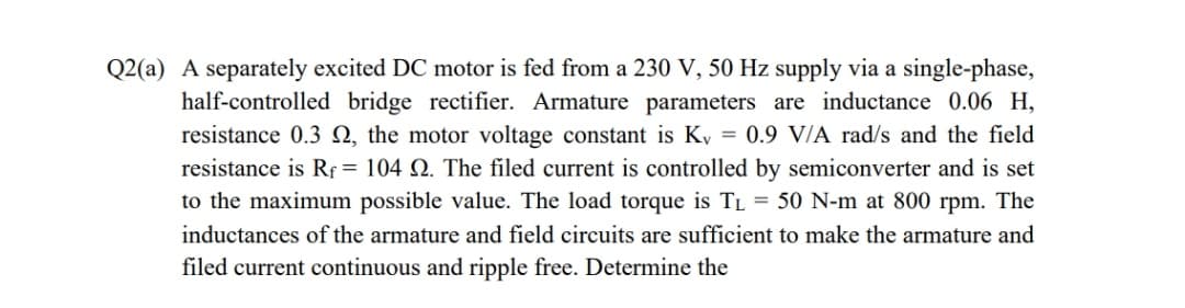 Q2(a) A separately excited DC motor is fed from a 230 V, 50 Hz supply via a single-phase,
half-controlled bridge rectifier. Armature parameters are inductance 0.06 H,
resistance 0.3 N, the motor voltage constant is Ky = 0.9 V/A rad/s and the field
resistance is Rf = 104 Q. The filed current is controlled by semiconverter and is set
to the maximum possible value. The load torque is TL = 50 N-m at 800 rpm. The
inductances of the armature and field circuits are sufficient to make the armature and
filed current continuous and ripple free. Determine the

