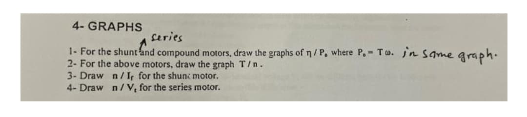 4- GRAPHS
Ceries
1- For the shunt and compound motors, draw the graphs of n/ P, where P.- Tw. jn Same graph.
2- For the above motors, draw the graph T/n.
3- Draw n/Ir for the shunc motor.
4- Draw n/V, for the series motor.
