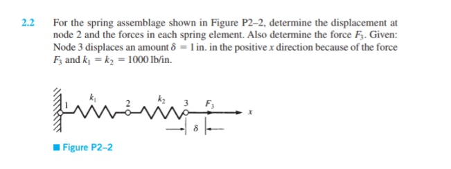 2.2
For the spring assemblage shown in Figure P2–2, determine the displacement at
node 2 and the forces in each spring element. Also determine the force F3. Given:
Node 3 displaces an amount ô = 1 in. in the positive x direction because of the force
F; and k = k2 = 1000 lb/in.
in
I Figure P2-2
