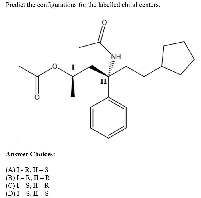 Predict the configurations for the labelled chiral centers.
NH
I
II
Answer Choices:
(A) I - R, II – S
(В) I — R, II — R
(С)І - S, II — R
(D) I – S, II – S
|
