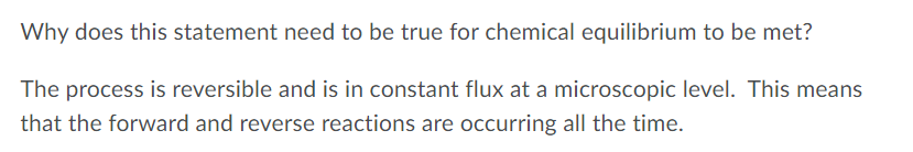 Why does this statement need to be true for chemical equilibrium to be met?
The process is reversible and is in constant flux at a microscopic level. This means
that the forward and reverse reactions are occurring all the time.
