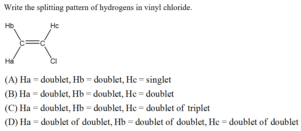 Write the splitting pattern of hydrogens in vinyl chloride.
Hb
Hc
На
(A) Ha = doublet, Hb = doublet, Hc = singlet
(B) Ha = doublet, Hb= doublet, Hc = doublet
(C) Ha = doublet, Hb = doublet, Hc = doublet of triplet
(D) Ha = doublet of doublet, Hb = doublet of doublet, Hc = doublet of doublet
