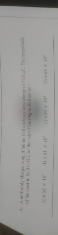 4. A uniformly charged ring of radius 10.0 cm has a total charge of 75.0 uC. The magnitude
of the electric field in N/C on the axis of the ring at 30.0 cm is:
A) 6.64 x 10
B) 2.41 x 10
C) 6.40 x 10
D) 6.64 x 10
