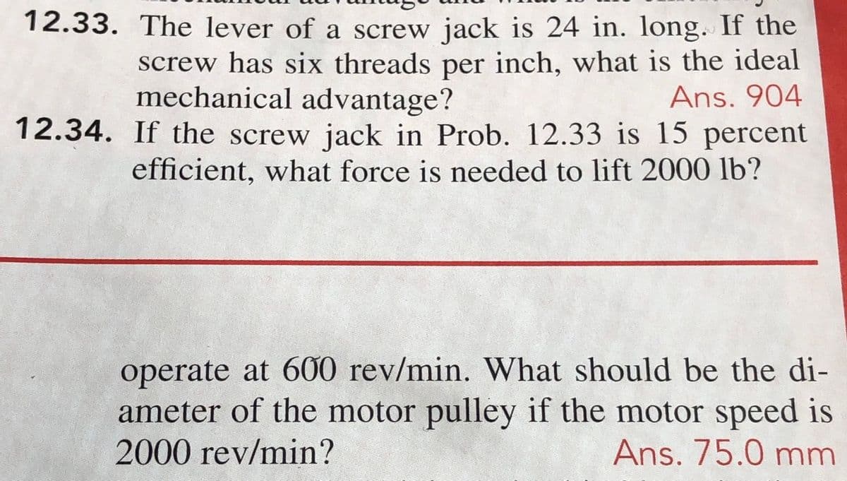 12.33. The lever of a screw jack is 24 in. long. If the
screw has six threads per inch, what is the ideal
Ans. 904
12.34. If the screw jack in Prob. 12.33 is 15 percent
efficient, what force is needed to lift 2000 lb?
mechanical advantage?
operate at 600 rev/min. What should be the di-
ameter of the motor pulley if the motor speed is
2000 rev/min?
Ans. 75.0 mm
