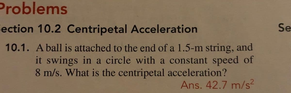 Problems
ection 10.2 Centripetal Acceleration
Se
10.1. Aball is attached to the end of a 1.5-m string, and
it swings in a circle with a constant speed of
8 m/s. What is the centripetal acceleration?
Ans. 42.7 m/s²
