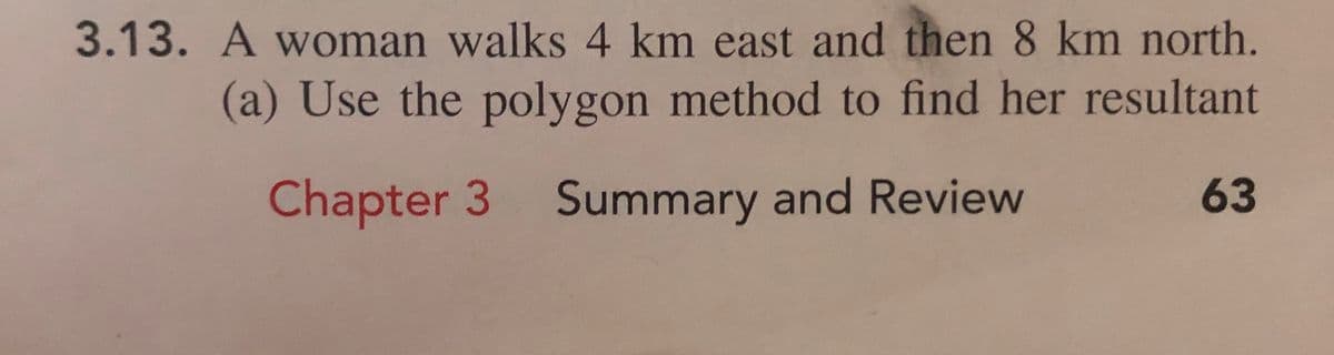 3.13. A woman walks 4 km east and then 8 km north.
(a) Use the polygon method to find her resultant
Chapter 3 Summary and Review
63
