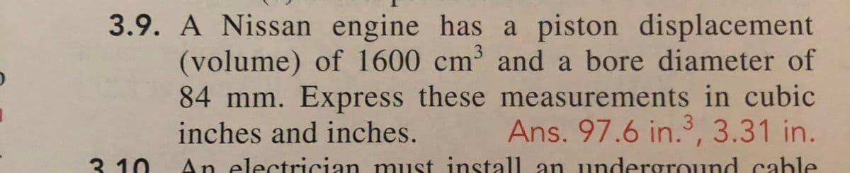3.9. A Nissan engine has a piston displacement
(volume) of 1600 cm and a bore diameter of
84 mm. Express these measurements in cubic
inches and inches.
Ans. 97.6 in., 3.31 in.
3. 10
An electrician must install1 an underground cable
