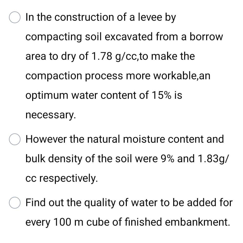 In the construction of a levee by
compacting soil excavated from a borrow
area to dry of 1.78 g/cc,to make the
compaction process more workable,an
optimum water content of 15% is
necessary.
However the natural moisture content and
bulk density of the soil were 9% and 1.83g/
cc respectively.
Find out the quality of water to be added for
every 100 m cube of finished embankment.