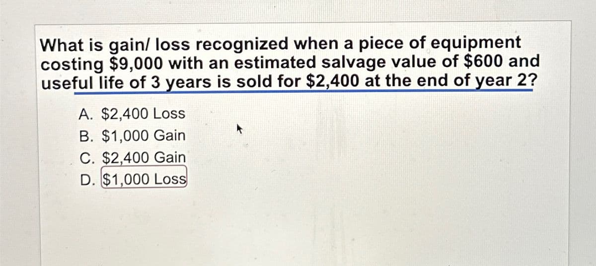 What is gain/ loss recognized when a piece of equipment
costing $9,000 with an estimated salvage value of $600 and
useful life of 3 years is sold for $2,400 at the end of year 2?
A. $2,400 Loss
B. $1,000 Gain
C. $2,400 Gain
D. $1,000 Loss