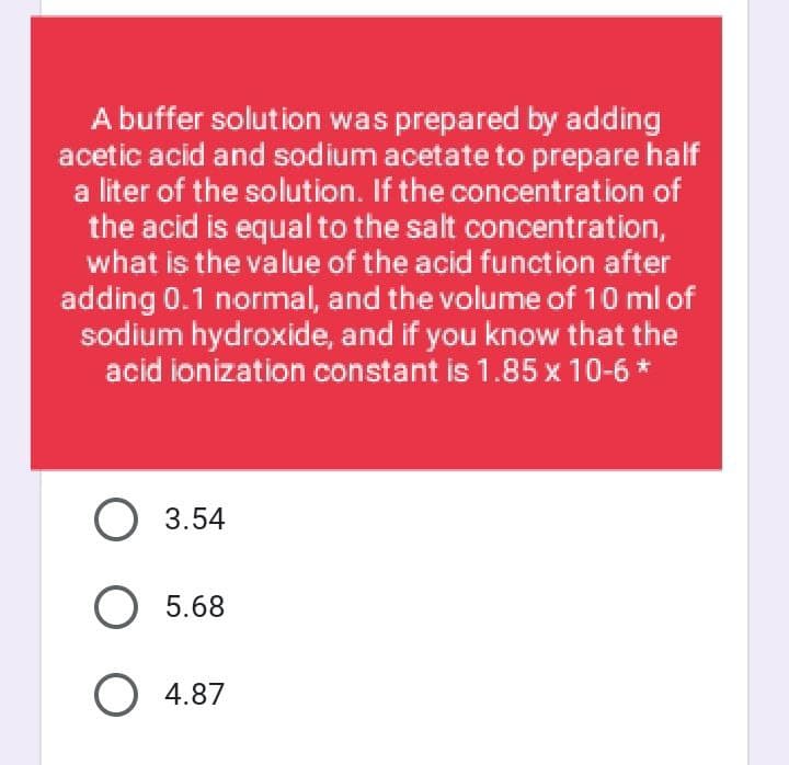 A buffer solution was prepared by adding
acetic acid and sodium acetate to prepare half
a liter of the solution. If the concentration of
the acid is equal to the salt concentration,
what is the value of the acid function after
adding 0.1 normal, and the volume of 10 ml of
sodium hydroxide, and if you know that the
acid ionization constant is 1.85 x 10-6 *
O 3.54
O 5.68
O 4.87

