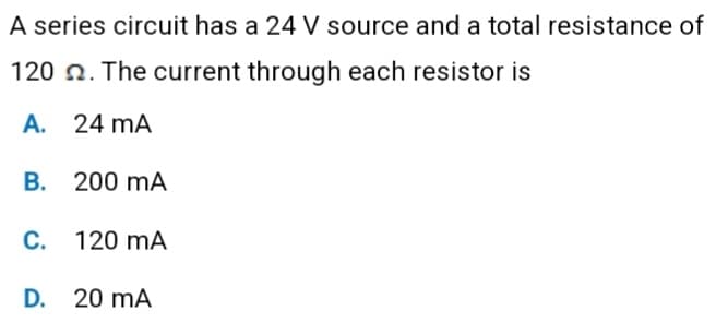 A series circuit has a 24 V source and a total resistance of
120. The current through each resistor is
A. 24 mA
B. 200 mA
C. 120 mA
D. 20 mA