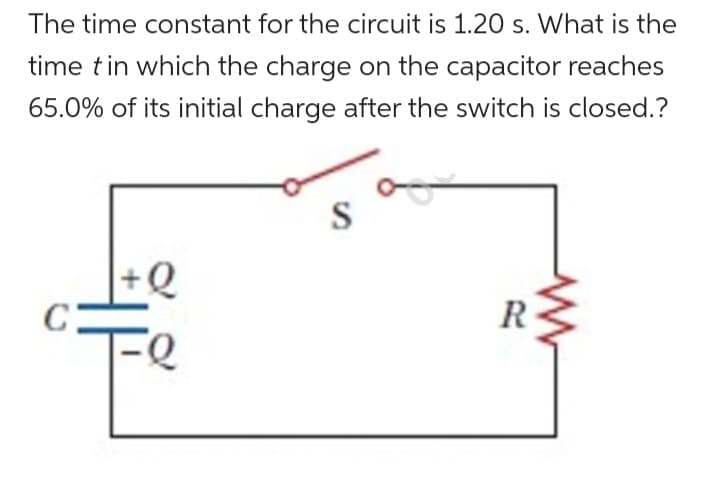 The time constant for the circuit is 1.20 s. What is the
time t in which the charge on the capacitor reaches
65.0% of its initial charge after the switch is closed.?
C
-Q
FQ
S
R
