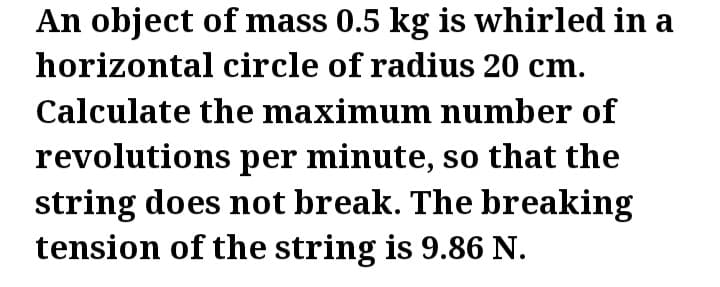 An object of mass 0.5 kg is whirled in a
horizontal circle of radius 20 cm.
Calculate the maximum number of
revolutions per minute, so that the
string does not break. The breaking
tension of the string is 9.86 N.