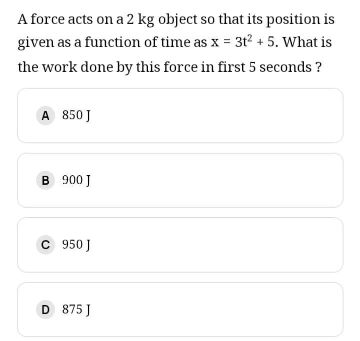 A force acts on a 2 kg object so that its position is
given as a function of time as x = 3t² + 5. What is
the work done by this force in first 5 seconds ?
A 850 J
B 900 J
C 950 J
D 875 J