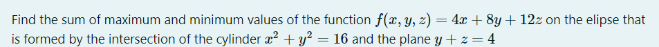 Find the sum of maximum and minimum values of the function f(x, y, z) = 4x + 8y + 12z on the elipse that
is formed by the intersection of the cylinder x² + y? = 16 and the plane y + z= 4
