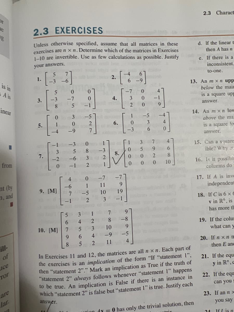 Or
e
is in
A is
inear
from
nt (by
, and
ill-
of
Lice
ТОГ
are
lar.
2.3 EXERCISES
Unless otherwise specified, assume that all matrices in these
exercises are nxn. Determine which of the matrices in Exercises
1-10 are invertible. Use as few calculations as possible. Justify
your answers.
1.
3.
5.
7.
5
7
-3 -6
5
0
-3 -7
8
010 3-5
1
00
-4
-1-3
35
lub d'
9. [M]
nostab
to bel
-9
10. [M]
0
5 -1
4
-6
-2 -6 3 2
0 -1
-1
5 3
6
7
9
7 -5
8832
4565
000
8 5
2
7
8
152
17
-3
1
2
NE
0 -7
11
10
3
1
ci
4.
for batunado
6.
의
9
19
-1
7
8
100
6 -9
-7 0
3 0
20
4 -9
11
2
160
1
0
-3
1
0
9
-8
9
-5
4
0
0
536
-5
3
5
0
0 0
7920
4
-1
9
440
-4
4
680
8
sil
2.3 Charact
In Exercises 11 and 12, the matrices are all n xn. Each part of
the exercises is an implication of the form "If "statement 1",
then "statement 2"." Mark an implication as True if the truth of
"statement 2" always follows whenever "statement 1" happens
to be true. An implication is False if there is an instance in
which "statement 2" is false but "statement 1" is true. Justify each
answer.
d. If the linear t
then A has n
13. An mxn upp
below the main
is a square upp
answer.
Intion 4x = 0 has only the trivial solution, then
trix
B
e. If there is a
inconsistent,
to-one.
14. An mxn lov
above the ma
is a square lo
answer.
15. Can a square
ible? Why
16. Is it possible
columns do
17. If A is inve
independent
461
18. If C is 6 x6
v in R6, is
has more th
19. If the colu
what can y
20. If nxnn
then E anc
21. If the equ
y in R"..
22. If the equ
can you
23. If an nx
you say
If I is n
24