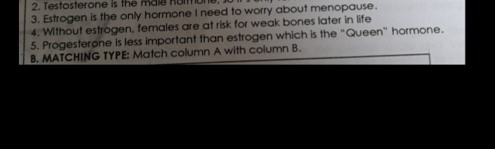 2. Testosterone is the malk
3. Estrogen is the only hormone I need to worry about menopause.
4. Without estrogen, females are at risk for weak bones later in life
5. Progesterone is less important than estrogen which is the "Queen" hormone.
B. MATCHING TYPE: Match column A with column B.
