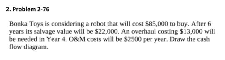 2. Problem 2-76
Bonka Toys is considering a robot that will cost $85,000 to buy. After 6
years its salvage value will be $22,000. An overhaul costing $13,000 will
be needed in Year 4. O&M costs will be $2500 per year. Draw the cash
flow diagram.