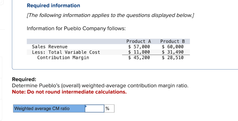 Required information
[The following information applies to the questions displayed below.]
Information for Pueblo Company follows:
Sales Revenue
Less: Total Variable Cost
Contribution Margin
Weighted average CM ratio
Product A Product B
$ 60,000
$ 31,490
$ 28,510
Required:
Determine Pueblo's (overall) weighted-average contribution margin ratio.
Note: Do not round intermediate calculations.
%
$ 57,000
$ 11,800
$ 45,200