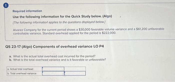 Required information
Use the following information for the Quick Study below. (Algo)
[The following information applies to the questions displayed below.]
Alvarez Company for the current period shows a $30,000 favorable volume variance and a $61,200 unfavorable
controllable variance. Standard overhead applied for the period is $222,000.
QS 23-17 (Algo) Components of overhead variance LO P4
a. What is the actual total overhead cost incurred for the period?
b. What is the total overhead variance and is it favorable or unfavorable?
a. Actual total overhead
b. Total overhead variance.