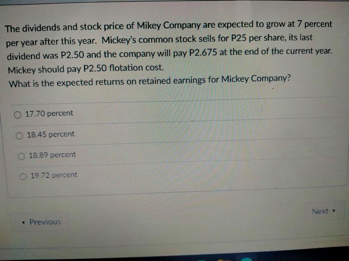 The dividends and stock price of Mikey Company are expected to grow at 7 percent
per year after this year. Mickey's common stock sells for P25 per share, its last
dividend was P2.50 and the company will pay P2.675 at the end of the current year.
Mickey should pay P2.50 flotation cost.
What is the expected returns on retained earnings for Mickey Company?
17.70 percent
O 18.45 percent
O 18.89 percent
19.72 percent
Next
« Previous
