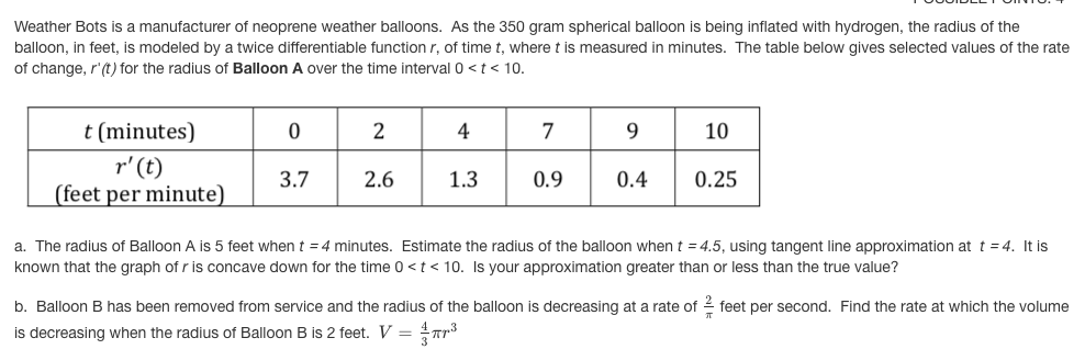 Weather Bots is a manufacturer of neoprene weather balloons. As the 350 gram spherical balloon is being inflated with hydrogen, the radius of the
balloon, in feet, is modeled by a twice differentiable function r, of time t, where t is measured in minutes. The table below gives selected values of the rate
of change, r'(t) for the radius of Balloon A over the time interval 0 < t< 10.
t (minutes)
2
4
7
9.
10
r' (t)
(feet per minute)
3.7
2.6
1.3
0.9
0.4
0.25
a. The radius of Balloon A is 5 feet whent = 4 minutes. Estimate the radius of the balloon whent =4.5, using tangent line approximation at t = 4. It is
known that the graph of r is concave down for the time 0 <t< 10. Is your approximation greater than or less than the true value?
b. Balloon B has been removed from service and the radius of the balloon is decreasing at a rate of 2 feet per second. Find the rate at which the volume
is decreasing when the radius of Balloon B is 2 feet. V =
