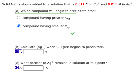 Solid NaI is slowly added to a solution that is 0.011 M in Cut and 0.011 M in Ag*.
(a) Which compound will begin to precipitate first?
compound having greater Ksp
compound having smaller Ksp
(b) Calculate [Ag*] when CuI just begins to precipitate.
4.0
M
(c) What percent of Ag+ remains in solution at this point?
4.0.
%
