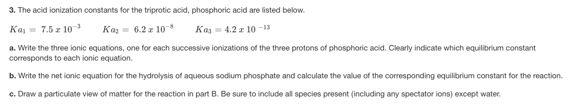3. The acid ionization constants for the triprotic acid, phosphoric acid are listed below.
Kai = 7.5 x 10-3
Kaz = 6.2 r 10-8
Kaz = 4.2 x 10 -13
a. Write the three ionic equations, one for each successive ionizations of the three protons of phosphoric acid. Clearly indicate which equilibrium constant
corresponds to each ionic equation.
b. Write the net ionic equation for the hydrolysis of aqueous sodium phosphate and calculate the value of the corresponding equilibrium constant for the reaction.
c. Draw a particulate view of matter for the reaction in part B. Be sure to include all species present (including any spectator ions) except water.
