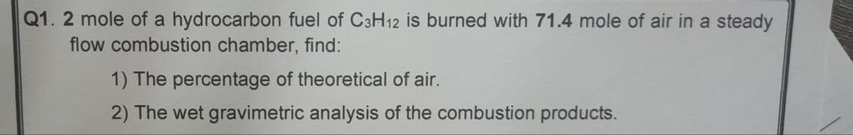 Q1. 2 mole of a hydrocarbon fuel of C3H12 is burned with 71.4 mole of air in a steady
flow combustion chamber, find:
1) The percentage of theoretical of air.
2) The wet gravimetric analysis of the combustion products.