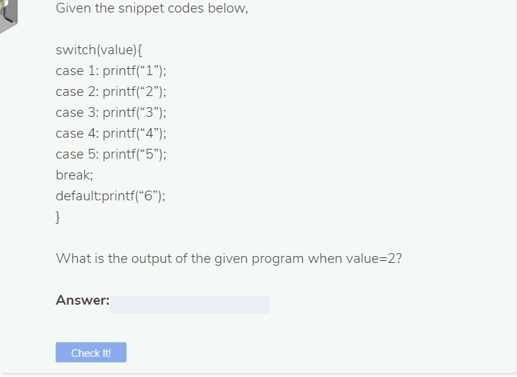 Given the snippet codes below,
switch(value){
case 1: printf(*1");
case 2: printf("2");
case 3: printf(“3");
case 4: printf("4");
case 5: printf("5");
break;
default:printf("6");
}
What is the output of the given program when value=2?
Answer:
Check It!
