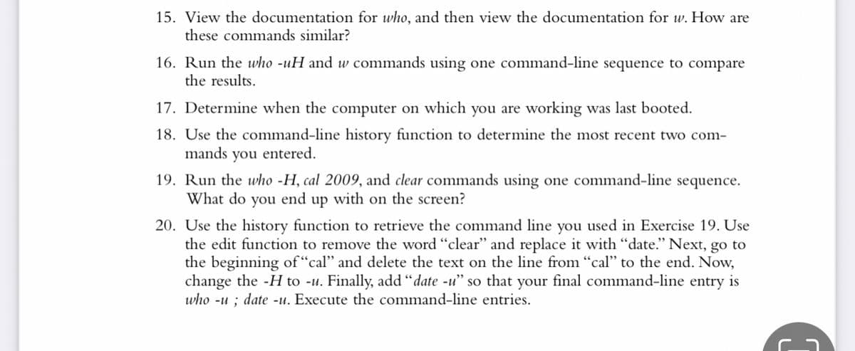 15. View the documentation for who, and then view the documentation for w. How are
these commands similar?
16. Run the who -uH and w commands using one command-line sequence to compare
the results.
17. Determine when the computer on which you are working was last booted.
18. Use the command-line history function to determine the most recent two com-
mands you entered.
19. Run the who -H, cal 2009, and clear commands using one command-line sequence.
What do you end up with on the screen?
20. Use the history function to retrieve the command line you used in Exercise 19. Use
the edit function to remove the word “clear" and replace it with “date.” Next, go to
the beginning of "cal" and delete the text on the line from "cal" to the end. Now,
change the -H to -u. Finally, add "date -u" so that your final command-line entry is
who -u; date -u. Execute the command-line entries.