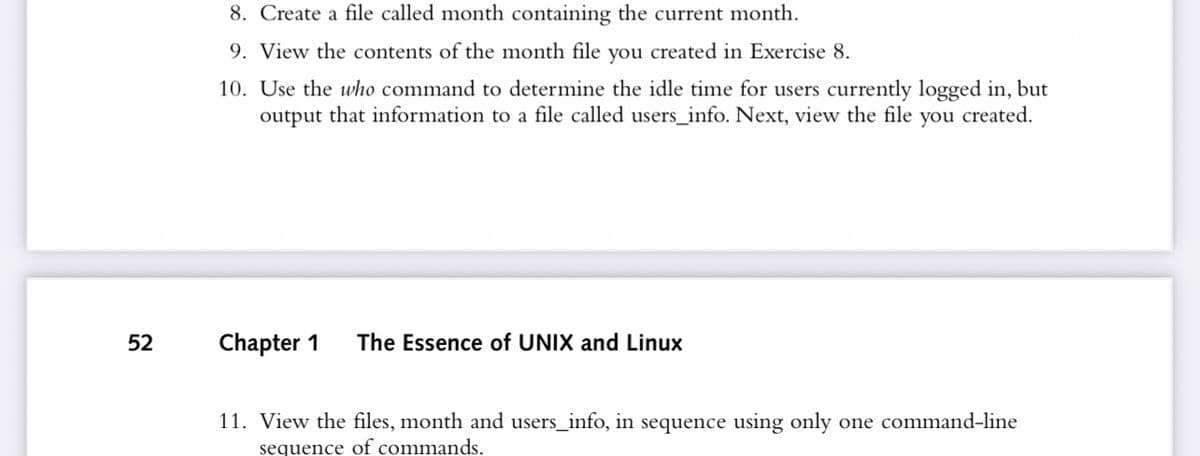 52
8. Create a file called month containing the current month.
9. View the contents of the month file you created in Exercise 8.
10. Use the who command to determine the idle time for users currently logged in, but
output that information to a file called users_info. Next, view the file you created.
Chapter 1 The Essence of UNIX and Linux
11. View the files, month and users_info, in sequence using only one command-line
sequence of commands.