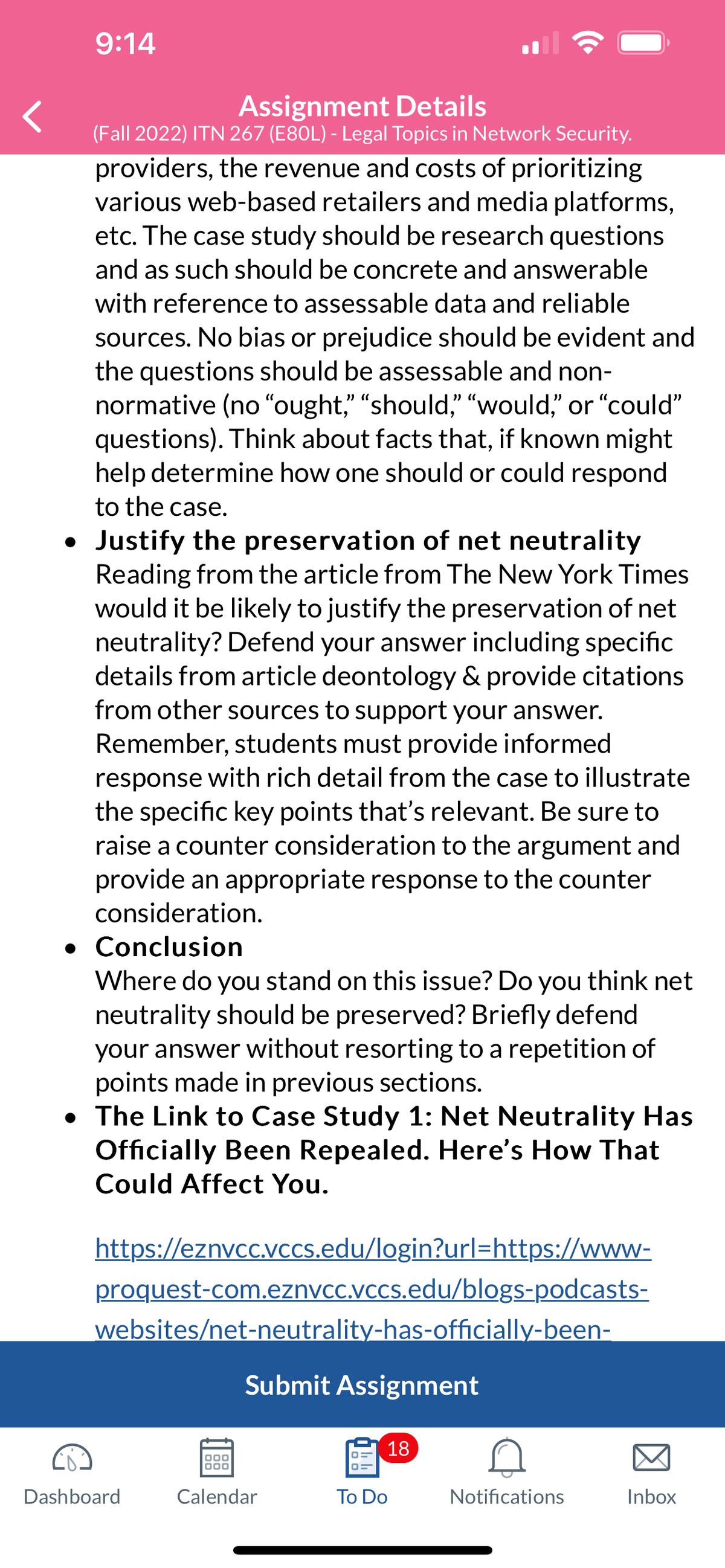 9:14
Assignment Details
(Fall 2022) ITN 267 (E80L) - Legal Topics in Network Security.
providers, the revenue and costs of prioritizing
various web-based retailers and media platforms,
etc. The case study should be research questions
and as such should be concrete and answerable
with reference to assessable data and reliable
sources. No bias or prejudice should be evident and
the questions should be assessable and non-
normative (no "ought," "should," "would," or "could"
questions). Think about facts that, if known might
help determine how one should or could respond
to the case.
• Justify the preservation of net neutrality
Reading from the article from The New York Times
would it be likely to justify the preservation of net
neutrality? Defend your answer including specific
details from article deontology & provide citations
from other sources to support your answer.
Remember, students must provide informed
response with rich detail from the case to illustrate
the specific key points that's relevant. Be sure to
raise a counter consideration to the argument and
provide an appropriate response to the counter
consideration.
. Conclusion
Where do you stand on this issue? Do you think net
neutrality should be preserved? Briefly defend
your answer without resorting to a repetition of
points made in previous sections.
• The Link to Case Study 1: Net Neutrality Has
Officially Been Repealed. Here's How That
Could Affect You.
https://eznvcc.vccs.edu/login?url=https://www-
proquest-com.eznvcc.vccs.edu/blogs-podcasts-
websites/net-neutrality-has-officially-been-
Dashboard
Submit Assignment
000
000
Calendar
18
To Do
Notifications
Inbox